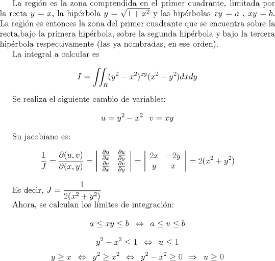 TEX: <br /><br />La regin es la zona comprendida en el primer cuadrante, limitada por la recta $y=x$, la hiprbola $y = \sqrt{1+x^2}$ y las hiprbolas $xy=a$ , $xy=b$. La regin es entonces la zona del primer cuadrante que se encuentra sobre la recta,bajo la primera hiprbola, sobre la segunda hiprbola y bajo la tercera hiprbola respectivamente (las ya nombradas, en ese orden).<br /><br />La integral a calcular es<br />\[ I = \iint_{R} (y^2-x^2)^{xy} (x^2+y^2) dxdy \]<br /><br />Se realiza el siguiente cambio de variables:<br />\[ u = y^2-x^2  \hspace{3mm} v = xy \]<br /><br />Su jacobiano es:<br />\[ \frac{1}{J} = \frac{\partial (u,v)}{\partial (x,y)}=  \left| \begin{array}{cc}<br />\frac{\partial u}{\partial x}  & \frac{\partial u}{\partial y}  \\<br />\frac{\partial v}{\partial x}  & \frac{\partial v}{\partial y}  \end{array} \right| = \left| \begin{array}{cc}<br />2x  & -2y  \\<br />y  & x  \end{array} \right| = 2(x^2 + y^2) \]<br /><br />Es decir, $ \displaystyle J = \frac{1}{2(x^2+y^2)} $<br /><br />Ahora, se calculan los lmites de integracin:<br />\[ a \leq xy \leq b \hspace{2mm} \Leftrightarrow \hspace{2mm} a \leq v \leq b   \]<br />\[ y^2-x^2 \leq 1 \hspace{2mm} \Leftrightarrow \hspace{2mm} u \leq 1   \]<br />\[ y \geq x \hspace{2mm} \Leftrightarrow \hspace{2mm}  y^2 \geq x^2 \hspace{2mm} \Leftrightarrow \hspace{2mm} y^2-x^2 \geq 0 \hspace{2mm} \Rightarrow \hspace{2mm} u\geq 0   \]<br /><br />