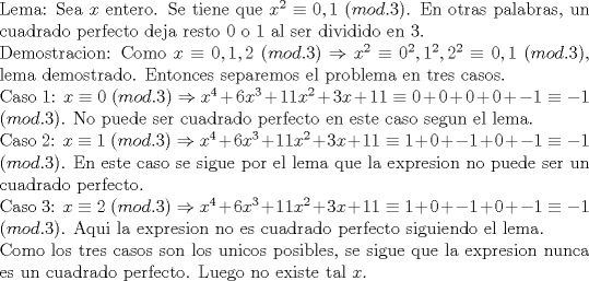 TEX: \noindent Lema: Sea $x$ entero. Se tiene que $x^2\equiv 0,1$ $(mod. 3)$. En otras palabras, un cuadrado perfecto deja resto $0$ o $1$ al ser dividido en 3.\\<br />Demostracion: Como $x\equiv 0,1,2$ $(mod. 3)\Rightarrow x^2\equiv 0^2,1^2,2^2\equiv 0,1$ $(mod. 3)$, lema demostrado.<br />Entonces separemos el problema en tres casos.\\<br />Caso 1: $x\equiv 0$ $(mod.3)\Rightarrow x^4+6x^3+11x^2+3x+11\equiv 0+0+0+0+-1\equiv -1$ $(mod.3)$. No puede ser cuadrado perfecto en este caso segun el lema.\\<br />Caso 2: $x\equiv 1$ $(mod.3)\Rightarrow x^4+6x^3+11x^2+3x+11\equiv 1+0+-1+0+-1\equiv -1$ $(mod. 3)$. En este caso se sigue por el lema que la expresion no puede ser un cuadrado perfecto.\\<br />Caso 3: $x\equiv 2$ $(mod.3)\Rightarrow x^4+6x^3+11x^2+3x+11\equiv 1+0+-1+0+-1\equiv -1$ $(mod.3)$. Aqui la expresion no es cuadrado perfecto siguiendo el lema.\\<br />Como los tres casos son los unicos posibles, se sigue que la expresion nunca es un cuadrado perfecto. Luego no existe tal $x$.