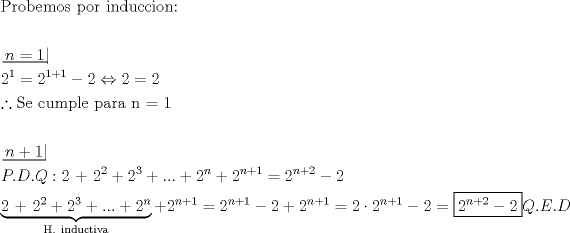 TEX: \[<br />\begin{gathered}<br />  {\text{Probemos por induccion:}} \hfill \\<br />   \hfill \\<br />  \left. {\underline {\, <br /> {n = 1} \,}}\! \right|  \hfill \\<br />  2^1  = 2^{1 + 1}  - 2 \Leftrightarrow 2 = 2 \hfill \\<br />  \therefore {\text{Se cumple para n = 1}} \hfill \\<br />   \hfill \\<br />  \left. {\underline {\, <br /> {n + {\text{1}}} \,}}\! \right|  \hfill \\<br />  P.D.Q:{\text{2 + 2}}^{\text{2}}  + 2^3  + ... + 2^n  + 2^{n + 1}  = 2^{n + 2}  - 2 \hfill \\<br />  \underbrace {{\text{2 + 2}}^{\text{2}}  + 2^3  + ... + 2^n }_{{\text{H}}{\text{. inductiva}}} + 2^{n + 1}  = 2^{n + 1}  - 2 + 2^{n + 1}  = 2 \cdot 2^{n + 1}  - 2 = \boxed{2^{n + 2}  - 2}Q.E.D \hfill \\ <br />\end{gathered} <br />\]<br />