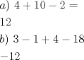 TEX: \[<br />\begin{gathered}<br />  a){\text{ }}4 + 10 - 2 =  \hfill \\<br />  12 \hfill \\<br />  b){\text{ 3}} - 1 + 4 - 18 \hfill \\<br />   - 12 \hfill \\ <br />\end{gathered} <br />\]<br />