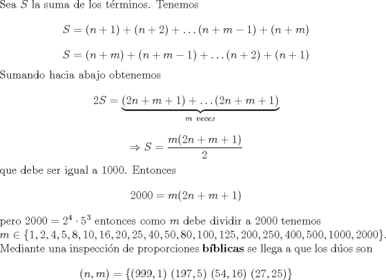 TEX: \noindent Sea $S$ la suma de los t\'erminos. Tenemos $$S=(n+1)+(n+2)+\ldots (n+m-1)+(n+m)$$ $$S=(n+m)+(n+m-1)+\ldots (n+2)+(n+1)$$ Sumando hacia abajo obtenemos $$2S=\underbrace{(2n+m+1)+\ldots (2n+m+1)}_{m\ veces}$$ $$\Rightarrow S=\dfrac{m(2n+m+1)}{2}$$ que debe ser igual a $1000$. Entonces $$2000=m(2n+m+1)$$ pero $2000=2^4\cdot 5^3$ entonces como $m$ debe dividir a $2000$ tenemos\\ $m\in\{1,2,4,5,8,10,16,20,25,40,50,80,100,125,200,250,400,500,1000,2000\}$. Mediante una inspecci\'on de proporciones \textbf{b\'iblicas} se llega a que los d\'uos son $$(n,m)=\{(999,1)\ (197,5)\ (54,16)\ (27,25)\}$$ 