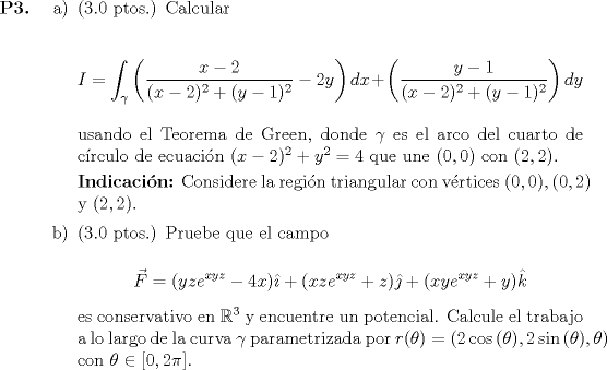 TEX: <br />\begin{itemize}<br />	\item[\textbf{P3.}]<br />		\begin{itemize}<br />			\item[a)] (3.0 ptos.) Calcular<br />			<br />				\begin{equation*}<br />					I = \displaystyle \int_\gamma \left( \frac{x-2}{(x-2)^2 + (y-1)^2} -2y \right)dx + \left( \frac{y-1}{(x-2)^2 + (y-1)^2} \right) dy<br />				\end{equation*}<br />				<br />				usando el Teorema de Green, donde $\gamma$ es el arco del cuarto de crculo de ecuacin $(x-2)^2 + y^2 = 4$ que une $(0,0)$ con $(2,2)$.<br />				<br />				\textbf{Indicacin:} Considere la regin triangular con vrtices $(0,0), (0,2)$ y $(2,2)$.<br /><br />			\item[b)] (3.0 ptos.) Pruebe que el campo<br />			<br />				\begin{equation*}<br />					\vec{F} = (yz e^{xyz} - 4x)\hat{\imath} + (xz e^{xyz} + z)\hat{\jmath} + (xy e^{xyz} + y) \hat{k}<br />				\end{equation*}<br />				<br />				es conservativo en $\mathbb{R}^3$ y encuentre un potencial. Calcule el trabajo a lo largo de la curva $\gamma$ parametrizada por $r(\theta) = (2\cos{(\theta)}, 2\sin{(\theta)}, \theta)$ con $\theta \in [0, 2\pi]$.<br />		\end{itemize}<br />\end{itemize}<br />