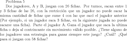 TEX: Problema 5<br /><br />Dos jugadores, A y B, juegan con 26 fichas. Por turnos, sacan entre 1 y 3 fichas de las 26, con la restriccin que un jugador no puede sacar la misma cantidad de fichas que sume 4 con las que sac el jugador anterior (Por ejemplo, si un jugador saca 3 fichas, en la siguiente jugada no puede sacarse una ficha). Parte el jugador A. Gana el jugador que saca la ultima ficha o deja al contrincante sin movimiento vlido posible.<br />Tiene alguno de los jugadores una estrategia para ganar siempre este juego? Cul? Qu pasa si juegan con 58 fichas?<br />