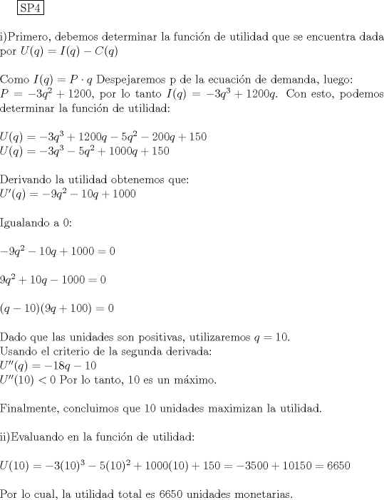 TEX: \noindent<br /><br />  \boxed{{\text{SP4}}} \hfill \\<br />\\<br />i)Primero, debemos determinar la funcin de utilidad que se encuentra dada por $U(q)= I(q)-C(q)$\\<br />\\<br />Como $I(q)=P \cdot q$ Despejaremos p de la ecuacin de demanda, luego:\\<br />$P=-3q^2+1200$, por lo tanto $I(q)=-3q^3+1200q$. Con esto, podemos determinar la funcin de utilidad:\\<br />\\<br />$U(q)=-3q^3+1200q-5q^2-200q+150$\\<br />$U(q)=-3q^3-5q^2+1000q+150$\\<br />\\<br />Derivando la utilidad obtenemos que:\\<br />$U'(q)=-9q^2-10q+1000$\\<br />\\<br />Igualando a 0:\\<br />\\<br />$-9q^2-10q+1000=0$\\<br />\\<br />$9q^2+10q-1000=0$\\<br />\\<br />$(q-10)(9q+100)=0$\\<br />\\<br />Dado que las unidades son positivas, utilizaremos $q=10$.\\<br />Usando el criterio de la segunda derivada:\\<br />$U''(q)=-18q-10$\\<br />$U''(10)<0$ Por lo tanto, 10 es un mximo.\\<br />\\<br />Finalmente, concluimos que 10 unidades maximizan la utilidad.\\<br />\\<br />ii)Evaluando en la funcin de utilidad:\\<br />\\<br />$U(10)=-3(10)^3-5(10)^2+1000(10)+150=-3500+10150=6650$\\<br />\\<br />Por lo cual, la utilidad total es 6650 unidades monetarias.<br /><br /><br />