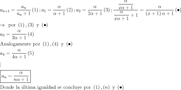 TEX: $\begin{gathered}<br />  a_{n + 1}  = \frac{{a_n }}<br />{{a_n  + 1}}\left( 1 \right);a_1  = \dfrac{\alpha }<br />{{\alpha  + 1}}\left( 2 \right);a_2  = \dfrac{\alpha }<br />{{2\alpha  + 1}}\left( 3 \right);\dfrac{{\dfrac{\alpha }<br />{{x\alpha  + 1}}}}<br />{{\dfrac{\alpha }<br />{{x\alpha  + 1}} + 1}} = \dfrac{\alpha }<br />{{\left( {x + 1} \right)\alpha  + 1}}\left(  \bullet  \right) \hfill \\<br />   \Rightarrow {\text{ por }}\left( 1 \right),\left( 3 \right){\text{ y }}\left(  \bullet  \right) \hfill \\<br />  a_3  = \frac{\alpha }<br />{{3\alpha  + 1}}\left( 4 \right) \hfill \\<br />  {\text{Analogamente por }}\left( 1 \right),\left( 4 \right){\text{ y }}\left(  \bullet  \right) \hfill \\<br />  a_4  = \frac{\alpha }<br />{{4\alpha  + 1}}\left( 5 \right) \hfill \\<br />   \vdots  \hfill \\<br />  \boxed{a_n  = \frac{\alpha }<br />{{n\alpha  + 1}}} \hfill \\<br />  {\text{Donde la ltima igualdad se concluye por }}\left( 1 \right),\left( n \right){\text{ y }}\left(  \bullet  \right) \hfill \\ <br />\end{gathered}$