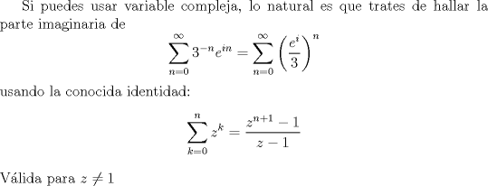 TEX: Si puedes usar variable compleja, lo natural es que trates de hallar la parte imaginaria de<br />$$\sum_{n=0}^\infty 3^{-n}e^{in}=\sum_{n=0}^\infty \left(\frac{e^i}{3}\right)^n$$<br />usando la conocida identidad:<br />$$\sum_{k=0}^n z^k=\frac{z^{n+1}-1}{z-1}$$<br />Vlida para $z\neq 1$<br />