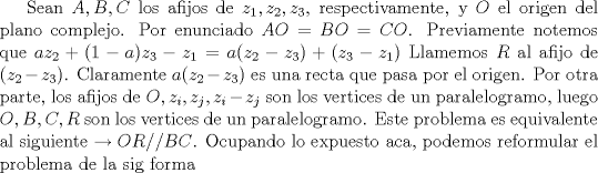 TEX: Sean $A, B, C$ los afijos de $z_{1}, z_{2}, z_{3}$, respectivamente, y $O$ el origen del plano complejo. Por enunciado $AO=BO=CO$. Previamente notemos que $az_{2}+(1-a)z_{3}-z_{1}=a(z_{2}-z_{3})+(z_{3}-z_{1})$ Llamemos $R$ al afijo de $(z_{2}-z_{3})$. Claramente $a(z_{2}-z_{3})$ es una recta que pasa por el origen. Por otra parte, los afijos de $O, z_{i}, z_{j}, z_{i}- z_{j}$ son los vertices de un paralelogramo, luego $O,B,C,R$ son los vertices de un paralelogramo. Este problema es equivalente al siguiente $\to OR//BC$. Ocupando lo expuesto aca, podemos reformular el problema de la sig forma