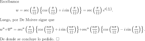 TEX: \noindent Escribamos<br />\[w=\sec\left(\frac{\pi}{12}\right)\left\{\cos\left(\frac{\pi}{12}\right)+i\sin\left(\frac{\pi}{12}\right)\right\}=\sec\left(\frac{\pi}{12}\right)e^{i\left(\frac{\pi}{12}\right)}.\]<br />Luego, por De Moivre sigue que<br />\[w^n+\overline{w}^n=\sec^n\left(\frac{\pi}{12}\right)\left\{\cos\left(\frac{n\pi}{12}\right)+i\sin\left(\frac{n\pi}{12}\right)\right\}+\sec^n\left(\frac{n\pi}{12}\right)\left\{\cos\left(\frac{n\pi}{12}\right)-i\sin\left(\frac{\pi}{12}\right)\right\}.\]<br />De donde se concluye lo pedido. $\square$