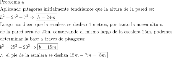 TEX: \[<br />\begin{gathered}<br />  \underline {{\text{Problema 4}}}  \hfill \\<br />  {\text{Aplicando pitagoras inicialmente tendriamos que la altura de la pared es:}} \hfill \\<br />  h^2  = 25^2  - 7^2  \Rightarrow \boxed{h = 24m} \hfill \\<br />  {\text{Luego nos dicen que la escalera se deslizo 4 metros}}{\text{, por tanto la nueva altura}} \hfill \\<br />  {\text{de la pared sera de 20m}}{\text{, conservando el mismo largo de la escalera 25m}}{\text{, podemos}} \hfill \\<br />  {\text{determinar la base a traves de pitagoras:}} \hfill \\<br />  b^2  = 25^2  - 20^2  \Rightarrow \boxed{b = 15m} \hfill \\<br />  \therefore {\text{ el pie de la escalera se desliza 1}}5m - 7m = \boxed{8m} \hfill \\ <br />\end{gathered} <br />\]