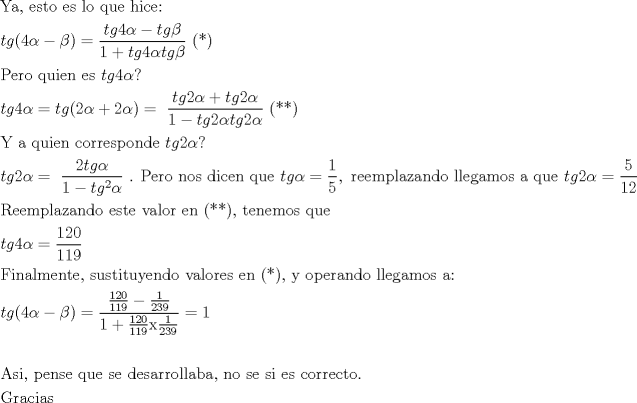 TEX: % MathType!Translator!2!1!AMS LaTeX.tdl!TeX -- AMS-LaTeX!<br />% MathType!MTEF!2!1!+-<br />% feaagaart1ev2aaatCvAUfeBSjuyZL2yd9gzLbvyNv2CaerbuLwBLn<br />% hiov2DGi1BTfMBaeXatLxBI9gBaerbd9wDYLwzYbItLDharqqtubsr<br />% 4rNCHbGeaGqiVu0Je9sqqrpepC0xbbL8F4rqqrFfpeea0xe9Lq-Jc9<br />% vqaqpepm0xbba9pwe9Q8fs0-yqaqpepae9pg0FirpepeKkFr0xfr-x<br />% fr-xb9adbaqaaeGaciGaaiaabeqaamaabaabaaGceaqabeaacaqGzb<br />% GaaeyyaiaabYcacaqGGaGaaeyzaiaabohacaqG0bGaae4Baiaabcca<br />% caqGLbGaae4CaiaabccacaqGSbGaae4BaiaabccacaqGXbGaaeyDai<br />% aabwgacaqGGaGaaeiAaiaabMgacaqGJbGaaeyzaiaabQdaaeaacaWG<br />% 0bGaam4zaiaacIcacaaI0aGaeqySdeMaeyOeI0IaeqOSdiMaaiykai<br />% abg2da9maalaaabaGaamiDaiaadEgacaaI0aGaeqySdeMaeyOeI0Ia<br />% amiDaiaadEgacqaHYoGyaeaacaaIXaGaey4kaSIaamiDaiaadEgaca<br />% aI0aGaeqySdeMaamiDaiaadEgacqaHYoGyaaGaaeiiaiaabccacaqG<br />% GaGaaeikaiaabQcacaqGPaaabaGaaeiuaiaabwgacaqGYbGaae4Bai<br />% aabccacaqGXbGaaeyDaiaabMgacaqGLbGaaeOBaiaabccacaqGLbGa<br />% ae4CaiaabccacaWG0bGaam4zaiaaisdacqaHXoqycaGG-aaabaGaam<br />% iDaiaadEgacaaI0aGaeqySdeMaeyypa0JaamiDaiaadEgacaGGOaGa<br />% aGOmaiabeg7aHjabgUcaRiaaikdacqaHXoqycaGGPaGaeyypa0Jaae<br />% iiamaalaaabaGaamiDaiaadEgacaaIYaGaeqySdeMaey4kaSIaamiD<br />% aiaadEgacaaIYaGaeqySdegabaGaaGymaiabgkHiTiaadshacaWGNb<br />% GaaGOmaiabeg7aHjaadshacaWGNbGaaGOmaiabeg7aHbaacaqGGaGa<br />% aeikaiaabQcacaqGQaGaaeykaaqaaiaabMfacaqGGaGaaeyyaiaabc<br />% cacaqGXbGaaeyDaiaabMgacaqGLbGaaeOBaiaabccacaqGJbGaae4B<br />% aiaabkhacaqGYbGaaeyzaiaabohacaqGWbGaae4Baiaab6gacaqGKb<br />% GaaeyzaiaabccacaWG0bGaam4zaiaaikdacqaHXoqycaGG-aaabaGa<br />% amiDaiaadEgacaaIYaGaeqySdeMaeyypa0JaaeiiamaalaaabaGaaG<br />% OmaiaadshacaWGNbGaeqySdegabaGaaGymaiabgkHiTiaadshacaWG<br />% NbWaaWbaaSqabeaacaaIYaaaaOGaeqySdegaaiaabccacaqGUaGaae<br />% iiaiaabcfacaqGLbGaaeOCaiaab+gacaqGGaGaaeOBaiaab+gacaqG<br />% ZbGaaeiiaiaabsgacaqGPbGaae4yaiaabwgacaqGUbGaaeiiaiaabg<br />% hacaqG1bGaaeyzaiaabccacaWG0bGaam4zaiabeg7aHjabg2da9maa<br />% laaabaGaaGymaaqaaiaaiwdaaaGaaiilaiaabccacaqGYbGaaeyzai<br />% aabwgacaqGTbGaaeiCaiaabYgacaqGHbGaaeOEaiaabggacaqGUbGa<br />% aeizaiaab+gacaqGGaGaaeiBaiaabYgacaqGLbGaae4zaiaabggaca<br />% qGTbGaae4BaiaabohacaqGGaGaaeyyaiaabccacaqGXbGaaeyDaiaa<br />% bwgacaqGGaGaamiDaiaadEgacaaIYaGaeqySdeMaeyypa0ZaaSaaae<br />% aacaaI1aaabaGaaGymaiaaikdaaaaabaGaaeOuaiaabwgacaqGLbGa<br />% aeyBaiaabchacaqGSbGaaeyyaiaabQhacaqGHbGaaeOBaiaabsgaca<br />% qGVbGaaeiiaiaabwgacaqGZbGaaeiDaiaabwgacaqGGaGaaeODaiaa<br />% bggacaqGSbGaae4BaiaabkhacaqGGaGaaeyzaiaab6gacaqGGaGaae<br />% ikaiaabQcacaqGQaGaaeykaiaabYcacaqGGaGaaeiDaiaabwgacaqG<br />% UbGaaeyzaiaab2gacaqGVbGaae4CaiaabccacaqGXbGaaeyDaiaabw<br />% gacaqGGaaabaGaamiDaiaadEgacaaI0aGaeqySdeMaeyypa0ZaaSaa<br />% aeaacaaIXaGaaGOmaiaaicdaaeaacaaIXaGaaGymaiaaiMdaaaaaba<br />% GaaeOraiaabMgacaqGUbGaaeyyaiaabYgacaqGTbGaaeyzaiaab6ga<br />% caqG0bGaaeyzaiaabYcacaqGGaGaae4CaiaabwhacaqGZbGaaeiDai<br />% aabMgacaqG0bGaaeyDaiaabMhacaqGLbGaaeOBaiaabsgacaqGVbGa<br />% aeiiaiaabAhacaqGHbGaaeiBaiaab+gacaqGYbGaaeyzaiaabohaca<br />% qGGaGaaeyzaiaab6gacaqGGaGaaeikaiaabQcacaqGPaGaaeilaiaa<br />% bccacaqG5bGaaeiiaiaab+gacaqGWbGaaeyzaiaabkhacaqGHbGaae<br />% OBaiaabsgacaqGVbGaaeiiaiaabYgacaqGSbGaaeyzaiaabEgacaqG<br />% HbGaaeyBaiaab+gacaqGZbGaaeiiaiaabggacaqG6aaabaGaamiDai<br />% aadEgacaGGOaGaaGinaiabeg7aHjabgkHiTiabek7aIjaacMcacqGH<br />% 9aqpdaWcaaqaamaalaaabaGaaGymaiaaikdacaaIWaaabaGaaGymai<br />% aaigdacaaI5aaaaiabgkHiTmaalaaabaGaaGymaaqaaiaaikdacaaI<br />% ZaGaaGyoaaaaaeaacaaIXaGaey4kaSYaaSaaaeaacaaIXaGaaGOmai<br />% aaicdaaeaacaaIXaGaaGymaiaaiMdaaaGaaeiEamaalaaabaGaaGym<br />% aaqaaiaaikdacaaIZaGaaGyoaaaaaaGaeyypa0JaaGymaaqaaaqaai<br />% aabgeacaqGZbGaaeyAaiaabYcacaqGGaGaaeiCaiaabwgacaqGUbGa<br />% ae4CaiaabwgacaqGGaGaaeyCaiaabwhacaqGLbGaaeiiaiaabohaca<br />% qGLbGaaeiiaiaabsgacaqGLbGaae4CaiaabggacaqGYbGaaeOCaiaa<br />% b+gacaqGSbGaaeiBaiaabggacaqGIbGaaeyyaiaabYcacaqGGaGaae<br />% OBaiaab+gacaqGGaGaae4CaiaabwgacaqGGaGaae4CaiaabMgacaqG<br />% GaGaaeyzaiaabohacaqGGaGaae4yaiaab+gacaqGYbGaaeOCaiaabw<br />% gacaqGJbGaaeiDaiaab+gacaqGUaaabaGaae4raiaabkhacaqGHbGa<br />% ae4yaiaabMgacaqGHbGaae4Caaaaaa!BD15!<br />\[<br />\begin{gathered}<br />  {\text{Ya}}{\text{, esto es lo que hice:}} \hfill \\<br />  tg(4\alpha  - \beta ) = \frac{{tg4\alpha  - tg\beta }}<br />{{1 + tg4\alpha tg\beta }}{\text{   (*)}} \hfill \\<br />  {\text{Pero quien es }}tg4\alpha ? \hfill \\<br />  tg4\alpha  = tg(2\alpha  + 2\alpha ) = {\text{ }}\frac{{tg2\alpha  + tg2\alpha }}<br />{{1 - tg2\alpha tg2\alpha }}{\text{ (**)}} \hfill \\<br />  {\text{Y a quien corresponde }}tg2\alpha ? \hfill \\<br />  tg2\alpha  = {\text{ }}\frac{{2tg\alpha }}<br />{{1 - tg^2 \alpha }}{\text{ }}{\text{. Pero nos dicen que }}tg\alpha  = \frac{1}<br />{5},{\text{ reemplazando llegamos a que }}tg2\alpha  = \frac{5}<br />{{12}} \hfill \\<br />  {\text{Reemplazando este valor en (**)}}{\text{, tenemos que }} \hfill \\<br />  tg4\alpha  = \frac{{120}}<br />{{119}} \hfill \\<br />  {\text{Finalmente}}{\text{, sustituyendo valores en (*)}}{\text{, y operando llegamos a:}} \hfill \\<br />  tg(4\alpha  - \beta ) = \frac{{\frac{{120}}<br />{{119}} - \frac{1}<br />{{239}}}}<br />{{1 + \frac{{120}}<br />{{119}}{\text{x}}\frac{1}<br />{{239}}}} = 1 \hfill \\<br />   \hfill \\<br />  {\text{Asi}}{\text{, pense que se desarrollaba}}{\text{, no se si es correcto}}{\text{.}} \hfill \\<br />  {\text{Gracias}} \hfill \\ <br />\end{gathered} <br />\]<br />% MathType!End!2!1!<br />