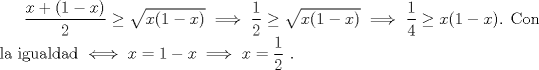 TEX: $\dfrac {x+(1-x)}{2}\ge \sqrt{x(1-x)} \implies \dfrac{1}{2} \ge \sqrt{x(1-x)} \implies \dfrac{1}{4} \ge x(1-x)$. Con la igualdad $\iff x=1-x \implies x=\dfrac{1}{2}$ .