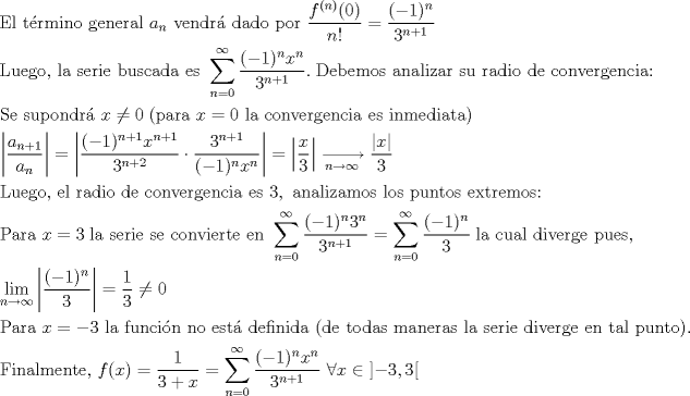 TEX: <br />\[<br />\begin{gathered}<br />  {\text{El trmino general }}a_n {\text{ vendr dado por }}\frac{{f^{(n)} (0)}}<br />{{n!}} = \frac{{( - 1)^n }}<br />{{3^{n + 1} }} \hfill \\<br />  {\text{Luego}}{\text{, la serie buscada es }}\sum\limits_{n = 0}^\infty  {\frac{{( - 1)^n x^n }}<br />{{3^{n + 1} }}} .\;{\text{Debemos analizar su radio de convergencia:}} \hfill \\<br />  {\text{Se supondr }}x \ne 0\;({\text{para }}x = 0{\text{ la convergencia es inmediata)}} \hfill \\<br />  \left| {\frac{{a_{n + 1} }}<br />{{a_n }}} \right| = \left| {\frac{{( - 1)^{n + 1} x^{n + 1} }}<br />{{3^{n + 2} }} \cdot \frac{{3^{n + 1} }}<br />{{( - 1)^n x^n }}} \right| = \left| {\frac{x}<br />{3}} \right|\xrightarrow[{n \to \infty }]{}\frac{{|x|}}<br />{3} \hfill \\<br />  {\text{Luego}}{\text{, el radio de convergencia es }}3,{\text{ analizamos los puntos extremos:}} \hfill \\<br />  {\text{Para }}x = 3\;{\text{la serie se convierte en }}\sum\limits_{n = 0}^\infty  {\frac{{( - 1)^n 3^n }}<br />{{3^{n + 1} }}}  = \sum\limits_{n = 0}^\infty  {\frac{{( - 1)^n }}<br />{3}} \;{\text{la cual diverge pues}}{\text{,}} \hfill \\<br />  \mathop {\lim }\limits_{n \to \infty } \left| {\frac{{( - 1)^n }}<br />{3}} \right| = \frac{1}<br />{3} \ne 0 \hfill \\<br />  {\text{Para }}x =  - 3{\text{ la funcin no est definida (de todas maneras la serie diverge en tal punto)}}{\text{.}} \hfill \\<br />  {\text{Finalmente}}{\text{, }}f(x) = \frac{1}<br />{{3 + x}} = \sum\limits_{n = 0}^\infty  {\frac{{( - 1)^n x^n }}<br />{{3^{n + 1} }}} {\text{ }}\forall x \in \left] { - 3,3} \right[ \hfill \\ <br />\end{gathered} <br />\]<br /><br />