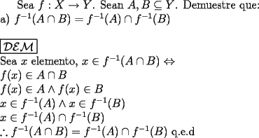 TEX: Sea $f: X \rightarrow Y$. Sean $A, B \subseteq Y$. Demuestre que: \newline<br />a) $f^{-1}(A \cap B) = f^{-1}(A) \cap f^{-1}(B)$ \newline \newline<br />$\boxed{\mathcal{DEM}}$ \newline <br />Sea $x$ elemento,<br />$x \in f^{-1}(A \cap B)  \Leftrightarrow $ \newline<br />$ f(x) \in A \cap B$ \newline<br />$ f(x) \in A  \wedge f(x) \in B$ \newline<br />$x \in f^{-1}(A) \wedge x \in f^{-1}(B)$ \newline<br />$x \in f^{-1}(A) \cap f^{-1}(B)$ \newline<br />$\therefore f^{-1}(A \cap B) = f^{-1}(A) \cap f^{-1}(B)$<br />q.e.d <br /><br /> 