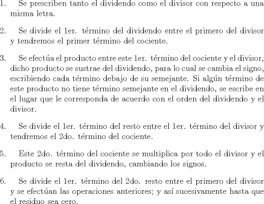 TEX: \begin{enumerate}<br />\item \quad Se prescriben tanto el dividendo como el divisor con respecto a una misma letra.<br />\item \quad Se divide el 1er. t\'ermino del dividendo entre el primero del divisor y tendremos el primer t\'ermino del cociente.<br />\item \quad Se efect\'ua el producto entre este 1er. t\'ermino del cociente y el divisor, dicho producto se sustrae del dividendo, para lo cual se cambia el signo, escribiendo cada t\'ermino debajo de su semejante. Si alg\'un t\'ermino de este producto no tiene t\'ermino semejante en el dividendo, se escribe en el lugar que le corresponda de acuerdo con el orden del dividendo y el divisor.<br />\item \quad Se divide el 1er. t\'ermino del resto entre el 1er. t\'ermino del divisor y tendremos el 2do. t\'ermino del cociente.<br />\item \quad Este 2do. t\'ermino del cociente se multiplica por todo el divisor y el producto se resta del dividendo, cambiando los signos.<br />\item \quad Se divide el 1er. t\'ermino del 2do. resto entre el primero del divisor y se efect\'uan las operaciones anteriores; y as\'i sucesivamente hasta que el residuo sea cero.<br />\end{enumerate}