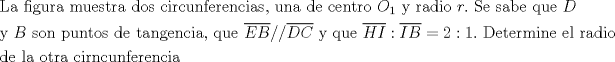 TEX:  $\begin{gathered}<br />  {\text{La figura muestra dos circunferencias}}{\text{, una de centro }}O_1 {\text{ y radio }}r.{\text{ Se sabe que }}D \hfill \\<br />  {\text{y }}B{\text{ son puntos de tangencia}}{\text{, que }}\overline {EB} //\overline {DC} {\text{ y que }}\overline {HI} :\overline {IB}  = 2:1.{\text{ Determine el radio}} \hfill \\<br />  {\text{de la otra cirncunferencia}} \hfill \\ <br />\end{gathered}$