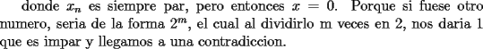 TEX: donde $x_n$ es  siempre par, pero entonces $x = 0$. Porque si fuese otro numero, seria de la forma $2^m$, el cual al dividirlo m veces en 2, nos daria 1 que es impar y llegamos a una contradiccion.