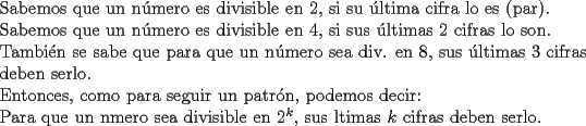 TEX: \noindent Sabemos que un n\'umero es divisible en $2$, si su \'ultima cifra lo es (par).\\<br />Sabemos que un n\'umero es divisible en $4$, si sus \'ultimas $2$ cifras lo son.\\<br />Tambi\'en se sabe que para que un n\'umero sea div. en $8$, sus \'ultimas $3$ cifras deben serlo.\\<br />Entonces, como para seguir un patr\'on, podemos decir:\\<br />Para que un nmero sea divisible en $2^k$, sus ltimas $k$ cifras deben serlo.