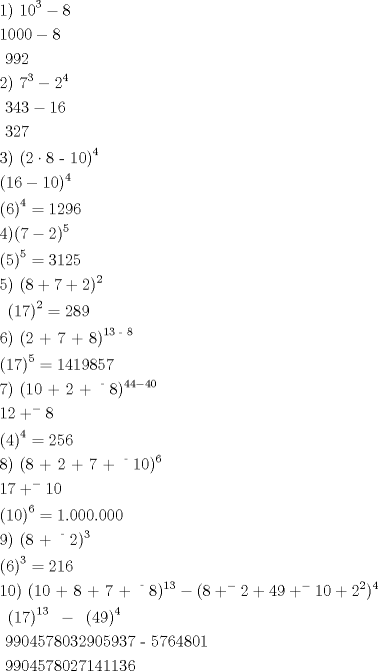 TEX: \[<br />\begin{gathered}<br />  {\text{1)  10}}^{\text{3}}  - 8 \hfill \\<br />  1000 - 8 \hfill \\<br />  {\text{     }}992 \hfill \\<br />  2){\text{ }}7^3  - 2^4  \hfill \\<br />  {\text{   }}343 - 16 \hfill \\<br />  {\text{       }}327 \hfill \\<br />  {\text{3) (2}} \cdot {\text{8 - 10)}}^{\text{4}}  \hfill \\<br />  (16 - 10)^4  \hfill \\<br />  \left( 6 \right)^4  = 1296 \hfill \\<br />  4)(7 - 2)^5  \hfill \\<br />  \left( 5 \right)^5  = 3125 \hfill \\<br />  5){\text{  }}(8 + 7 + 2)^2  \hfill \\<br />  {\text{    }}\left( {17} \right)^2  = 289 \hfill \\<br />  {\text{6)  (2 + 7 + 8)}}^{{\text{13 - 8}}}  \hfill \\<br />  \left( {17} \right)^5  = 1419857 \hfill \\<br />  7){\text{  (10 + 2 + }}^{\text{ - }} 8)^{44 - 40}  \hfill \\<br />  12 + ^ -  8 \hfill \\<br />  \left( 4 \right)^4  = 256 \hfill \\<br />  8){\text{ (8 + 2 + 7 + }}^{\text{ - }} 10)^6  \hfill \\<br />  17 + ^ -  10 \hfill \\<br />  \left( {10} \right)^6  = 1.000.000 \hfill \\<br />  9){\text{ (8 + }}^{\text{ - }} 2)^3  \hfill \\<br />  \left( 6 \right)^3  = 216 \hfill \\<br />  10){\text{ (10 + 8 + 7 + }}^{\text{ - }} 8)^{13}  - (8 + ^ -  2 + 49 + ^ -  10 + 2^2 )^4  \hfill \\<br />  {\text{                }}\left( {17} \right)^{13} {\text{   }} - {\text{     }}\left( {{\text{49}}} \right)^4 {\text{     }} \hfill \\<br />  {\text{  9904578032905937 - 5764801}} \hfill \\<br />  {\text{                    9904578027141136}} \hfill \\<br />   \hfill \\ <br />\end{gathered} <br />\]<br />