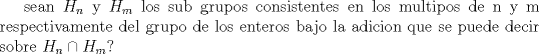 TEX: sean $H_{n}$ y $H_{m}$ los sub grupos consistentes en los multipos de n y m respectivamente<br />del  grupo de los enteros bajo la adicion que se puede decir sobre $H_{n}\cap H_{m}$? 