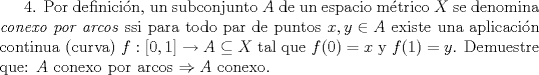 TEX: <br />4. Por definicin, un subconjunto $A$ de un espacio mtrico $X$ se denomina \textit{conexo<br />por arcos} ssi para todo par de puntos $x, y \in A$ existe una aplicacin continua<br />(curva) $f : [0, 1] \to A \subseteq X$ tal que $f(0) = x$ y $f(1) = y$. Demuestre que:<br />$A$ conexo por arcos $\Rightarrow A$ conexo.<br /><br />