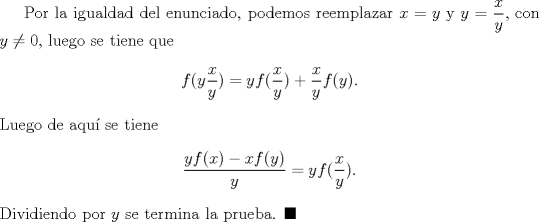 TEX: Por la igualdad del enunciado, podemos reemplazar $x=y$ y $y=\dfrac{x}{y}$, con $y\not =0$, luego se tiene que $$f(y\dfrac{x}{y})=yf(\dfrac{x}{y})+\dfrac{x}{y}f(y).$$ Luego de aqu se tiene $$\dfrac{yf(x)-xf(y)}{y}=yf(\dfrac{x}{y}).$$ Dividiendo por $y$ se termina la prueba. $\blacksquare$