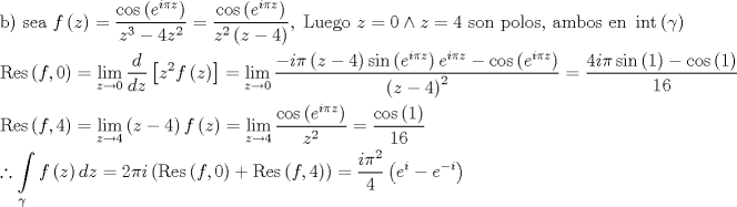 TEX: \[\begin{gathered}<br />  {\text{b) sea }}f\left( z \right) = \frac{{\cos \left( {{e^{i\pi z}}} \right)}}<br />{{{z^3} - 4{z^2}}} = \frac{{\cos \left( {{e^{i\pi z}}} \right)}}<br />{{{z^2}\left( {z - 4} \right)}},\;{\text{Luego }}z = 0 \wedge z = 4{\text{ son polos}}{\text{, ambos en }}\operatorname{int} \left( \gamma  \right) \hfill \\<br />  {\text{Res}}\left( {f,0} \right) = \mathop {\lim }\limits_{z \to 0} \frac{d}<br />{{dz}}\left[ {{z^2}f\left( z \right)} \right] = \mathop {\lim }\limits_{z \to 0} \frac{{ - i\pi \left( {z - 4} \right)\sin \left( {{e^{i\pi z}}} \right){e^{i\pi z}} - \cos \left( {{e^{i\pi z}}} \right)}}<br />{{{{\left( {z - 4} \right)}^2}}} = \frac{{4i\pi \sin \left( 1 \right) - \cos \left( 1 \right)}}<br />{{16}} \hfill \\<br />  {\text{Res}}\left( {f,4} \right) = \mathop {\lim }\limits_{z \to 4} \left( {z - 4} \right)f\left( z \right) = \mathop {\lim }\limits_{z \to 4} \frac{{\cos \left( {{e^{i\pi z}}} \right)}}<br />{{{z^2}}} = \frac{{\cos \left( 1 \right)}}<br />{{16}} \hfill \\<br />  \therefore \int\limits_\gamma  {f\left( z \right)dz}  = 2\pi i\left( {{\text{Res}}\left( {f,0} \right) + {\text{Res}}\left( {f,4} \right)} \right) = \frac{{i{\pi ^2}}}<br />{4}\left( {{e^i} - {e^{ - i}}} \right) \hfill \\<br />   \hfill \\<br />   \hfill \\ <br />\end{gathered} \]<br />