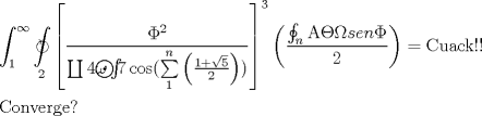 TEX: \[<br />\begin{gathered}<br />  \int_1^\infty  {\mathop{\int\mkern-20.8mu \circlearrowright}\limits_2 <br /> {\left[ {\frac{{\Phi ^2 }}<br />{{\coprod {4\omega \mathop{{\int\!\!\!\!\!\int\!\!\!\!\!\int}\mkern-31.2mu \bigodot}\limits_{} <br /> {7\cos (\sum\limits_1^n {\left( {\frac{{1 + \sqrt 5 }}<br />{2}} \right))} } } }}} \right]^3 } \left( {\frac{{\oint_n {{\rm A}\Theta \Omega sen\Phi } }}<br />{2}} \right)}  = {\text{Cuack!!}} \hfill \\<br />  {\text{Converge?}} \hfill \\ <br />\end{gathered} <br />\]