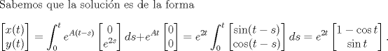 TEX: \noindent Sabemos que la solucin es de la forma<br />\[\begin{bmatrix}<br />x(t)\\<br />y(t)<br />\end{bmatrix}=\int_0^te^{A(t-s)}\begin{bmatrix}<br />0\\<br />e^{2s}<br />\end{bmatrix}ds+e^{At}\begin{bmatrix}<br />0\\<br />0<br />\end{bmatrix}<br />=e^{2t}\int_0^t\begin{bmatrix}<br />\sin (t-s)\\<br />\cos (t-s)<br />\end{bmatrix}ds<br />=e^{2t}\begin{bmatrix}<br />1-\cos t\\<br />\sin t<br />\end{bmatrix}.<br />\]<br />