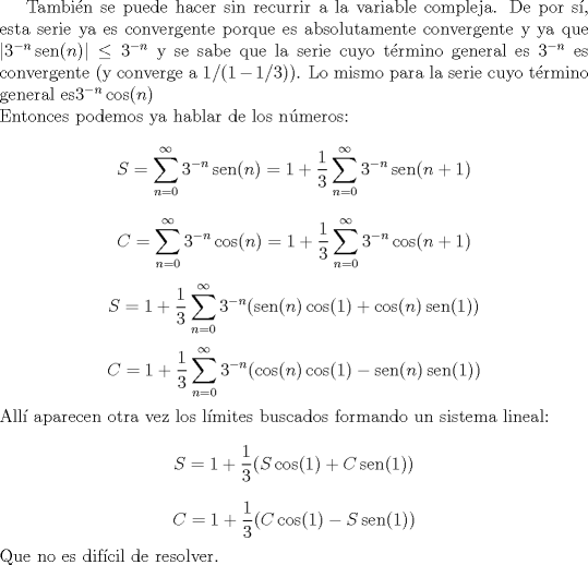 TEX: Tambin se puede hacer sin recurrir a la variable compleja. De por s, esta serie ya es convergente porque es absolutamente convergente y ya que $|3^{-n}\operatorname{sen}(n)|\leq 3^{-n}$ y se sabe que la serie cuyo trmino general es $3^{-n}$ es convergente (y converge a $1/(1-1/3)$). Lo mismo para la serie cuyo trmino general es$3^{-n}\operatorname{cos}(n)$ \\<br />Entonces podemos ya hablar de los nmeros:<br />$$S=\sum_{n=0}^\infty3^{-n}\operatorname{sen}(n)=1+\frac 1 3 \sum_{n=0}^\infty3^{-{n}}\operatorname{sen}(n+1)$$<br />$$C=\sum_{n=0}^\infty3^{-n}\operatorname{cos}(n)=1+\frac 1 3 \sum_{n=0}^\infty3^{-{n}}\operatorname{cos}(n+1)$$<br /><br />$$S=1+\frac 1 3\sum_{n=0}^\infty3^{-{n}}(\operatorname{sen}(n)\cos(1)+\cos(n)\operatorname{sen}(1))$$<br />$$C=1+\frac 1 3\sum_{n=0}^\infty3^{-{n}}(\operatorname{cos}(n)\cos(1)-\operatorname{sen}(n)\operatorname{sen}(1))$$<br />All aparecen otra vez los lmites buscados formando un sistema lineal:<br />$$S=1+\frac 1 3(S\cos(1)+C\operatorname{sen}(1))$$<br />$$C=1+\frac 1 3 (C\cos(1)-S\operatorname{sen}(1))$$<br />Que no es difcil de resolver.<br />