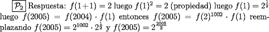 TEX: $\boxed{\mathcal{P}_{2}}$ Respuesta: $f(1+1)=2$ luego $f(1)^2=2$ (propiedad) luego $f(1)=2^\frac{1}{2}$ luego $f(2005)=f(2004) \cdot f(1)$ entonces $f(2005)=f(2)^{1002} \cdot f(1)$ reemplazando $f(2005)=2^{1002} \cdot 2^\frac{1}{2}$ y $f(2005)=2^\frac{2005}{2}$