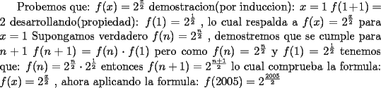 TEX: Probemos que: $f(x)=2^\frac{x}{2}$ demostracion(por induccion): $x=1$ $f(1+1)=2$ desarrollando(propiedad): $f(1)=2^\frac{1}{2}$ , lo cual respalda a $f(x)=2^\frac{x}{2}$ para $x=1$ Supongamos verdadero $f(n)=2^\frac{n}{2}$ , demostremos que se cumple para $n+1$ $f(n+1)=f(n) \cdot f(1)$ pero como $f(n)=2^\frac{n}{2}$ y $f(1)=2^\frac{1}{2}$ tenemos que: $f(n)=2^\frac{n}{2} \cdot 2^\frac{1}{2}$ entonces $f(n+1)=2^\frac{n+1}{2}$ lo cual comprueba la formula: $f(x)=2^\frac{x}{2}$ , ahora aplicando la formula: $f(2005)=2^\frac{2005}{2}$