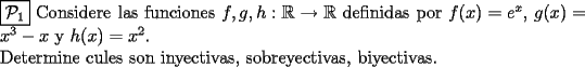 TEX:  \noindent $\boxed{\mathcal{P}_{1}}$  Considere las funciones $f, g, h : \mathbb{R} \rightarrow \mathbb{R}$ definidas por $f(x)=e^x$, $g(x)=x^3 - x$ y $h(x)=x^2$. \newline Determine cules son inyectivas, sobreyectivas, biyectivas.