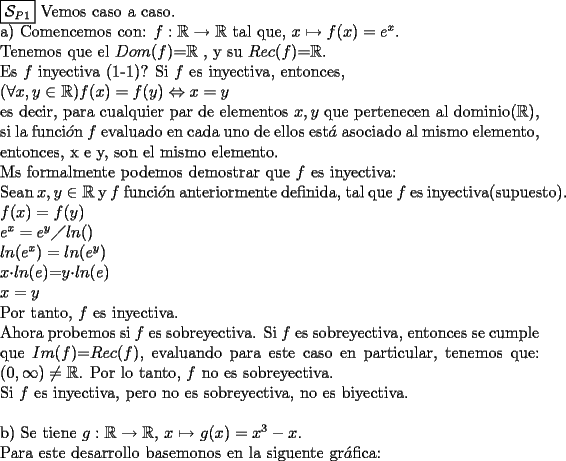 TEX:  \noindent  $\boxed{\mathcal{S}_{P1}}$ Vemos caso a caso. \newline <br />a) Comencemos con: $f: \mathbb{R} \rightarrow \mathbb{R}$ tal que, $x \mapsto f(x) =e^x$. \newline Tenemos que el $Dom(f)$=$\mathbb{R}$ , y su $Rec(f)$=$\mathbb{R}$. \newline   Es $f$ inyectiva (1-1)? Si $f$ es inyectiva, entonces, \newline $( \forall x, y \in \mathbb{R}) f(x) = f(y) \Leftrightarrow x = y$ \newline es decir, para cualquier par de elementos $x, y$ que pertenecen al dominio($\mathbb{R}$), si la funci$\acute{o}$n $f$ evaluado en cada uno de ellos est$\acute{a}$ asociado al mismo elemento, entonces, x e y, son el mismo elemento.  \newline Ms formalmente podemos demostrar que $f$ es inyectiva: <br />\newline Sean $x,y \in \mathbb{R}$ y $f$ funci$\acute{o}$n anteriormente definida, tal que $f$ es inyectiva(supuesto).\newline<br />$f(x)=f(y)$ \newline<br />$e^x=e^y \diagup ln()$  \newline<br />$ln(e^x)=ln(e^y)$ \newline<br />$x$$\cdot$$ln(e)$=$y$$\cdot$$ln(e)$ \newline<br />$x=y$ \newline<br />Por tanto, $f$ es inyectiva.\newline<br />Ahora probemos si $f$ es sobreyectiva. Si $f$ es sobreyectiva, entonces se cumple que $Im(f)$=$Rec(f)$, evaluando para este caso en particular, tenemos que: $(0,\infty) \neq \mathbb{R}$. Por lo tanto, $f$ no es sobreyectiva. \newline<br />Si $f$ es inyectiva, pero no es sobreyectiva, no es biyectiva.\newline \newline<br />b) Se tiene $g: \mathbb{R} \rightarrow \mathbb{R}$, $x \mapsto$ $g(x)=x^3 - x$. \newline Para este desarrollo basemonos en la siguente gr$\acute{a}$fica: 