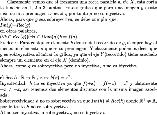 TEX: Claramente vemos que si trazamos una recta paralela al eje $X$, esta corta la funci$\acute{o}$n en 1, 2 o 3 puntos. Esto significa que para una imagen $y$ existe m$\acute{a}$s de una preimagen asociada, por tanto $g$ no es inyectiva. \newline<br />Ahora, para que $g$ sea sobreyectiva, se debe cumplir que: \newline<br />$Im(g)$=$Rec(g)$ \newline<br />en otras palabras, \newline<br />$(\forall b \in Rec(g))(\exists a \in Dom(g)) b = f(a)$ \newline<br />Es decir: Para cualquier elemento $b$ dentro del recorrido de $g$, siempre hay al  menos un elemento $a$ que es su preimagen. <br />Y claramente podemos decir que $g$ es sobreyectiva al mirar la grfica, ya que el eje $Y$(recorrido) tiene asociado siempre un elemento en el eje $X$ (dominio). \newline Ahora, como $g$ es sobreyectiva pero no inyectiva, $g$ no es biyectiva.<br />\newline \newline<br />c) Sea $h: \mathbb{R} \rightarrow \mathbb{R}$ , $ x \mapsto$ $h(x)=x^2$. \newline Inyectividad: $h$ no es inyectiva ya que $f(+x)=f(-x)=x^2$ y claramente  $+x \neq -x$, asi tenemos dos elementos distintos con la misma imagen asociada.\newline Sobreyectividad: $h$ no es sobreyectiva ya que $Im(h) \neq Rec(h)$ donde $\mathbb{R}^{+} \neq \mathbb{R}$, por lo tanto $h$ no es sobreyectiva.\newline Al no ser inyectiva ni sobreyectiva, no es biyectiva.   