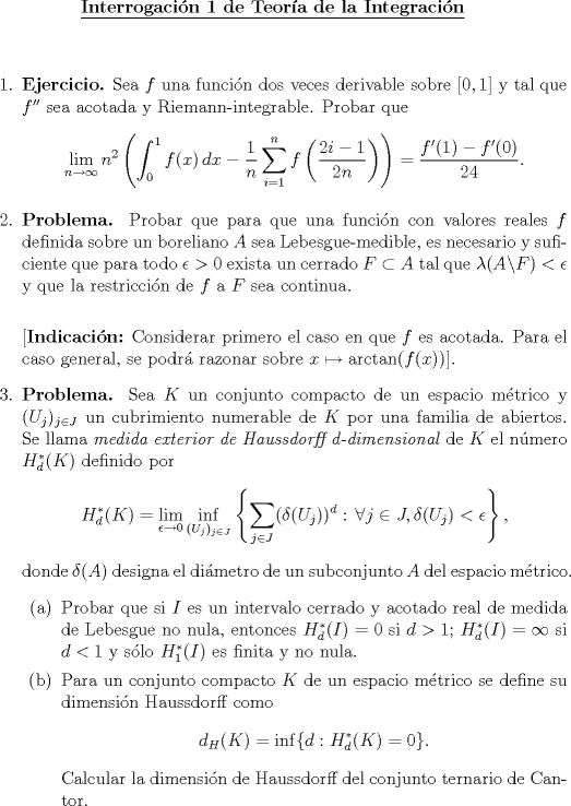 TEX: \begin{center}<br />\underline{{\bf Interrogacin 1 de Teora de la Integracin}}<br />\end{center}<br />\vspace*{0.5cm}<br /><br /><br />\begin{enumerate}<br />\item \textbf{Ejercicio.} Sea $f$ una funcin dos veces derivable sobre $[0,1]$  y tal que $f^{\prime\prime}$ sea acotada y Riemann-integrable. Probar que $$\lim_{n\to \infty}n^2\left(\int_0^1 f(x)\,dx-\dfrac{1}{n}\sum_{i=1}^n f\left(\dfrac{2i-1}{2n}\right)\right)=\dfrac{f^\prime(1)-f^\prime(0)}{24}.$$<br />\item \textbf{Problema.} Probar que para que una funcin con valores reales $f$ definida sobre un boreliano $A$ sea Lebesgue-medible, es necesario y suficiente que para todo $\epsilon>0$ exista un cerrado $F\subset A$ tal que $\lambda(A\backslash F)<\epsilon$ y que la restriccin de $f$ a $F$ sea continua.\\<br />    <br />    [\textbf{Indicacin:} Considerar primero el caso en que $f$ es acotada. Para el caso general, se podr razonar sobre $x\mapsto \arctan(f(x))$].<br />\item \textbf{Problema.} Sea $K$ un conjunto compacto de un espacio mtrico y $(U_j)_{j\in J}$ un cubrimiento numerable de $K$ por una familia de abiertos. Se llama \emph{medida exterior de Haussdorff d-dimensional} de $K$ el nmero $H_d^*(K)$ definido por<br />    $$H_d^*(K)=\lim_{\epsilon\to 0}\inf_{(U_j)_{j\in J}}\left\{\sum_{j\in J}(\delta(U_j))^d:\,\forall j\in J, \delta(U_j)<\epsilon\right\},$$<br />    donde $\delta(A)$ designa el dimetro de un subconjunto $A$ del espacio mtrico.<br />    \begin{enumerate}<br />      \item Probar que si $I$ es un intervalo cerrado y acotado real de medida de Lebesgue no nula, entonces $H_d^*(I)=0$ si $d>1$; $H_d^*(I)=\infty$ si $d<1$ y slo $H_1^*(I)$ es finita y no nula.<br />      \item Para un conjunto compacto $K$ de un espacio mtrico se define su dimensin Haussdorff como $$d_H(K)=\inf\{d:H_d^*(K)=0\}.$$<br />      Calcular la dimensin de Haussdorff del conjunto ternario de Cantor.<br />    \end{enumerate}<br />\end{enumerate}<br />