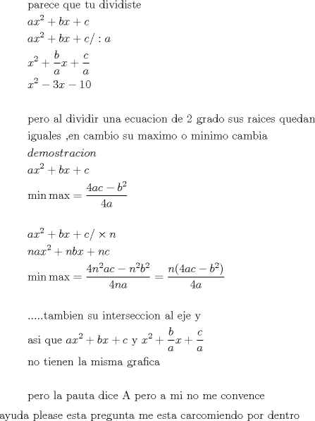 TEX: <br /><br />\[<br />\begin{gathered}<br />  {\text{parece que tu dividiste}} \hfill \\<br />  ax^2  + bx + c \hfill \\<br />  ax^2  + bx + c/:a \hfill \\<br />  x^2  + \frac{b}<br />{a}x + \frac{c}<br />{a} \hfill \\<br />  x^2  - 3x - 10 \hfill \\<br />   \hfill \\<br />  {\text{pero al dividir una ecuacion de 2 grado sus raices quedan }} \hfill \\<br />  {\text{iguales }}{\text{,en cambio su maximo o minimo cambia}} \hfill \\<br />  demostracion \hfill \\<br />  ax^2  + bx + c \hfill \\<br />  \min \max  = \frac{{4ac - b^2 }}<br />{{4a}} \hfill \\<br />   \hfill \\<br />  ax^2  + bx + c/ \times n \hfill \\<br />  nax^2  + nbx + nc \hfill \\<br />  \min \max  = \frac{{4n^2 ac - n^2 b^2 }}<br />{{4na}} = \frac{{n(4ac - b^2 )}}<br />{{4a}} \hfill \\<br />   \hfill \\<br />  .....{\text{tambien su interseccion al eje y}} \hfill \\<br />  {\text{asi que }}ax^2  + bx + c{\text{ y }}x^2  + \frac{b}<br />{a}x + \frac{c}<br />{a} \hfill \\<br />  {\text{no tienen la misma grafica}} \hfill \\<br />   \hfill \\<br />  {\text{pero la pauta dice A pero a mi no me convence}} \hfill \\ <br />\end{gathered} <br />\]<br /><br />ayuda please <br />esta pregunta me esta carcomiendo por dentro<br /><br /><br /><br />