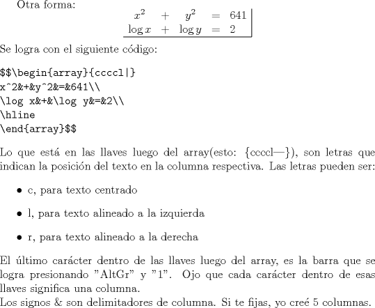 TEX:  Otra forma:<br />$$\begin{array}{ccccl|}<br />x^2&+&y^2&=&641\\<br />\log x&+&\log y&=&2\\<br />\hline<br />\end{array}$$<br /><br />\noindent Se logra con el siguiente cdigo:<br />\begin{verbatim}<br />$$\begin{array}{ccccl|}<br />x^2&+&y^2&=&641\\<br />\log x&+&\log y&=&2\\<br />\hline<br />\end{array}$$<br />\end{verbatim}<br /><br />\noindent Lo que est en las llaves luego del array(esto: \{ccccl|\}), son letras que indican la posicin del texto en la columna respectiva. Las letras pueden ser:<br />\begin{itemize}<br />\item c, para texto centrado<br />\item l, para texto alineado a la izquierda<br />\item r, para texto alineado a la derecha<br />\end{itemize}<br />\noindent El ltimo carcter dentro de las llaves luego del array, es la barra que se logra presionando "AltGr" y "1".<br />Ojo que cada carcter dentro de esas llaves significa una columna. \\<br />\noindent Los signos \& son delimitadores de columna. Si te fijas, yo cre 5 columnas.   <br /><br />