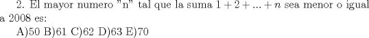 TEX: 2. El mayor numero "n" tal que la suma $1+2+...+n$ sea menor o igual a 2008 es:<br /><br />A)50 B)61 C)62 D)63 E)70