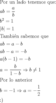 TEX: \[<br />\begin{gathered}<br />  {\text{Por un lado tenemos que:}} \hfill \\<br />  ab = \frac{a}<br />{b} \hfill \\<br />  b^2  = 1 \hfill \\<br />  \left| b \right| = 1 \hfill \\<br />  {\text{Tambi\'en sabemos que}} \hfill \\<br />  ab = a - b \hfill \\<br />  ab - a =  - b \hfill \\<br />  a(b - 1) =  - b \hfill \\<br />  a = \frac{b}<br />{{1 - b}} \Rightarrow b \ne 1 \hfill \\<br />  {\text{Por lo anterior}} \hfill \\<br />  b =  - 1 \Rightarrow a =  - \frac{1}<br />{2} \hfill \\<br />  <img src="http://www.fmat.cl/style_emoticons/default/smile.gif" style="vertical-align:middle" emoid=":)" border="0" alt="smile.gif" /> \hfill \\ <br />\end{gathered} <br />\]<br />