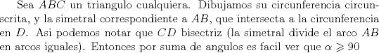 TEX: Sea $ABC$ un triangulo cualquiera. Dibujamos su circunferencia circunscrita, y la simetral correspondiente a $AB$, que intersecta a la circunferencia en $D$. Asi podemos notar que $CD$ bisectriz (la simetral divide el arco $AB$ en arcos iguales). Entonces por suma de angulos es facil ver que $\alpha  \geqslant 90$