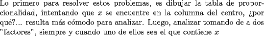 TEX: \noindent Lo primero para resolver estos problemas, es dibujar la tabla de proporcionalidad, intentando que $x$ se encuentre en la columna del centro, ?`por qu\'e?... resulta m\'as c\'omodo para analizar. Luego, analizar tomando de a dos "factores", siempre y cuando uno de ellos sea el que contiene $x$