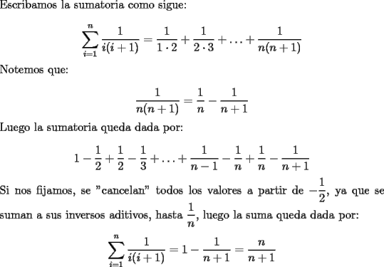 TEX: \noindent Escribamos la sumatoria como sigue:<br /><br />$$\displaystyle\sum_{i=1}^{n}\dfrac{1}{i(i+1)}=\dfrac{1}{1\cdot{2}}+\dfrac{1}{2\cdot{3}}+\ldots+\dfrac{1}{n(n+1)}$$<br /><br />\noindent Notemos que:<br /><br />$$\dfrac{1}{n(n+1)}=\dfrac{1}{n}-\dfrac{1}{n+1}$$<br /><br />\noindent Luego la sumatoria queda dada por:<br /><br />$$1-\dfrac{1}{2}+\dfrac{1}{2}-\dfrac{1}{3}+\ldots+\dfrac{1}{n-1}-\dfrac{1}{n}+\dfrac{1}{n}-\dfrac{1}{n+1}$$<br /><br />\noindent Si nos fijamos, se "cancelan" todos los valores a partir de $-\dfrac{1}{2}$, ya que se suman a sus inversos aditivos, hasta $\dfrac{1}{n}$, luego la suma queda dada por: <br /><br />$$\displaystyle\sum_{i=1}^{n}\dfrac{1}{i(i+1)}=1-\dfrac{1}{n+1}=\dfrac{n}{n+1}$$