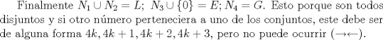 TEX: Finalmente $N_1 \cup N_2=L;\ N_3\cup \{0 \}=E; N_4 =G$. Esto porque son todos disjuntos y si otro nmero perteneciera a uno de los conjuntos, este debe ser de alguna forma $4k, 4k+1,4k+2,4k+3$, pero no puede ocurrir ($\rightarrow \leftarrow$).