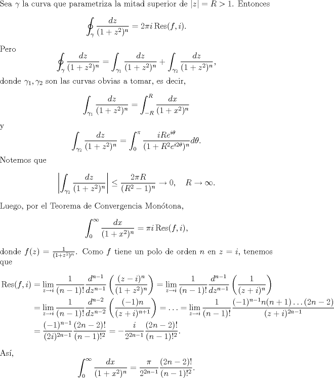 TEX: \noindent Sea $\gamma$ la curva que parametriza la mitad superior de $|z|=R>1$. Entonces<br />\[\oint_{\gamma}\frac{dz}{(1+z^2)^n}=2\pi i \operatorname{Res}(f,i).\]<br />Pero<br />\[\oint_{\gamma}\frac{dz}{(1+z^2)^n}=\int_{\gamma_1}\frac{dz}{(1+z^2)^n}+\int_{\gamma_2}\frac{dz}{(1+z^2)^n},\]<br />donde $\gamma_1,\gamma_2$ son las curvas obvias a tomar, es decir,<br />\[\int_{\gamma_1}\frac{dz}{(1+z^2)^n}=\int_{-R}^R\frac{dx}{(1+x^2)^n}\]<br />y<br />\[\int_{\gamma_2}\frac{dz}{(1+z^2)^n}=\int_0^{\pi}\frac{iRe^{i\theta}}{(1+R^2e^{i2\theta})^n}d\theta.\]<br />Notemos que<br />\[\left|\int_{\gamma_2}\frac{dz}{(1+z^2)^n}\right|\le\frac{2\pi R}{(R^2-1)^n}\to 0,\quad R\to\infty.\]<br />Luego, por el Teorema de Convergencia Montona,<br />\[\int_0^\infty\frac{dx}{(1+x^2)^n}=\pi i\operatorname{Res}(f,i),\]<br />donde $f(z)=\frac{1}{(1+z^2)^n}$. Como $f$ tiene un polo de orden $n$ en $z=i$, tenemos que<br />\begin{equation*}\begin{aligned}<br />\operatorname{Res}(f,i)&=\lim_{z\to i}\frac{1}{(n-1)!}\frac{d^{n-1}}{dz^{n-1}}\left(\frac{(z-i)^n}{(1+z^2)^n}\right)=\lim_{z\to i}\frac{1}{(n-1)!}\frac{d^{n-1}}{dz^{n-1}}\left(\frac{1}{(z+i)^n}\right)\\<br />&=\lim_{z\to i}\frac{1}{(n-1)!}\frac{d^{n-2}}{dz^{n-2}}\left(\frac{(-1)n}{(z+i)^{n+1}}\right)<br />=\ldots=\lim_{z\to i}\frac{1}{(n-1)!}\frac{(-1)^{n-1}n(n+1)\ldots(2n-2)}{(z+i)^{2n-1}}\\<br />&=\frac{(-1)^{n-1}}{(2i)^{2n-1}}\frac{(2n-2)!}{(n-1)!^2}=-\frac{i}{2^{2n-1}}\frac{(2n-2)!}{(n-1)!^2}.<br />\end{aligned}\end{equation*}<br />As,<br />\[\int_0^\infty\frac{dx}{(1+x^2)^n}=\frac{\pi}{2^{2n-1}}\frac{(2n-2)!}{(n-1)!^2}.\]<br />