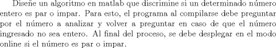 TEX: Disee un algoritmo en matlab que discrimine si un determinado nmero entero es par o impar. Para esto, el programa al compilarse debe preguntar por el nmero a analizar y volver a preguntar en caso de que el nmero ingresado no sea entero. Al final del proceso, se debe desplegar en el modo online si el nmero es par o impar. 