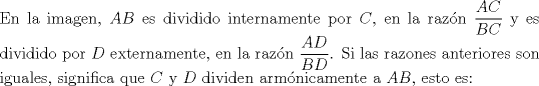 TEX: \noindent En la imagen, $AB$ es dividido internamente por $C$, en la razn $\dfrac{{AC}}{{BC}}$ y es dividido por $D$ externamente, en la razn $\dfrac{{AD}}{{BD}}$. Si las razones anteriores son iguales, significa que $C$ y $D$ dividen armnicamente a $AB$, esto es: