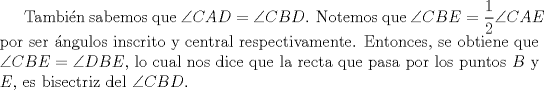 TEX: Tambin sabemos que $\angle CAD = \angle CBD$. Notemos que $\angle CBE = \dfrac{1}{2} \angle CAE$ por ser ngulos inscrito y central respectivamente. Entonces, se obtiene que $\angle CBE = \angle DBE$, lo cual nos dice que la recta que pasa por los puntos $B$ y $E$, es bisectriz del $\angle CBD$.