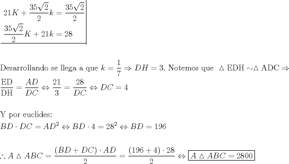 TEX: \[<br />\begin{gathered}<br />  \left. {\underline {\, <br /> \begin{gathered}<br />  21K + \frac{{{\text{35}}\sqrt {\text{2}} }}<br />{{\text{2}}}k = \frac{{{\text{35}}\sqrt {\text{2}} }}<br />{{\text{2}}} \hfill \\<br />  \frac{{{\text{35}}\sqrt {\text{2}} }}<br />{{\text{2}}}K + 21k = 28 \hfill \\ <br />\end{gathered}  \,}}\! \right|  \hfill \\<br />   \hfill \\<br />  {\text{Desarrollando se llega a que }}k = \frac{1}<br />{7} \Rightarrow DH = 3.{\text{ Notemos que }}\vartriangle {\text{EDH}} \sim \vartriangle {\text{ADC}} \Rightarrow  \hfill \\<br />  \frac{{{\text{ED}}}}<br />{{{\text{DH}}}} = \frac{{AD}}<br />{{DC}} \Leftrightarrow \frac{{21}}<br />{3} = \frac{{28}}<br />{{DC}} \Leftrightarrow DC = 4 \hfill \\<br />   \hfill \\<br />  {\text{Y por euclides:}} \hfill \\<br />  BD \cdot DC = AD^2  \Leftrightarrow BD \cdot 4 = 28^2  \Leftrightarrow BD = 196 \hfill \\<br />   \hfill \\<br />  \therefore A\vartriangle ABC = \frac{{\left( {BD + DC} \right) \cdot AD}}<br />{2} = \frac{{\left( {196 + 4} \right) \cdot 28}}<br />{2} \Leftrightarrow \boxed{A\vartriangle ABC = 2800} \hfill \\<br />   \hfill \\ <br />\end{gathered} <br />\]<br />