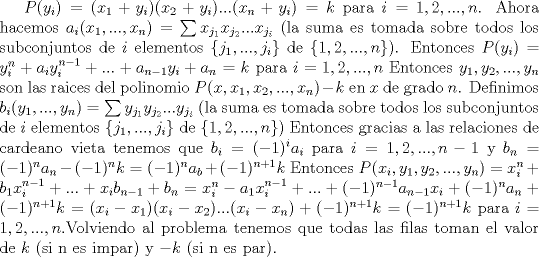 TEX: $P(y_i)=(x_1+y_i)(x_2+y_i)...(x_n+y_i)=k$ para $i=1,2,...,n$. Ahora hacemos  $a_i(x_1,...,x_n)= \sum {x_{j_1}x_{j_2}...x_{j_i}}$ (la suma es tomada sobre todos los subconjuntos de $i$ elementos $\{ j_1,...,j_i \}$ de $\{ 1,2,...,n \}$). Entonces $P(y_i)=y_i^n+a_iy_i^{n-1}+...+a_{n-1}y_i+a_n=k$ para $i=1,2,...,n$ Entonces $y_1,y_2,...,y_n$ son las raices del polinomio $P(x,x_1,x_2,...,x_n)-k$ en $x$ de grado $n$. Definimos $b_i(y_1,...,y_n)= \sum {y_{j_1}y_{j_2}...y_{j_i}}$ (la suma es tomada sobre todos los subconjuntos de $i$ elementos $\{ j_1,...,j_i \}$ de $\{ 1,2,...,n \}$) Entonces gracias a las relaciones de cardeano vieta tenemos que $b_i=(-1)^ia_i$ para $i=1,2,...,n-1$ y $b_n=(-1)^na_n-(-1)^nk=(-1)^na_b+(-1)^{n+1}k$ Entonces $P(x_i,y_1,y_2,...,y_n)=x_i^n+b_1x_i^{n-1}+...+x_ib_{n-1}+b_n=x_i^n-a_1x_i^{n-1}+...+(-1)^{n-1}a_{n-1}x_i+(-1)^na_n+(-1)^{n+1}k=(x_i-x_1)(x_i-x_2)...(x_i-x_n)+(-1)^{n+1}k=(-1)^{n+1}k$ para $i=1,2,...,n$.Volviendo al problema tenemos que todas las filas toman el valor de $k$ (si n es impar) y $-k$ (si n es par).