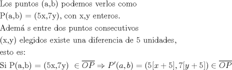 TEX: % MathType!MTEF!2!1!+-<br />% feaaguart1ev2aaatCvAUfeBSjuyZL2yd9gzLbvyNv2Caerbd9wBPn<br />% gitfMBZbsttbqedmvETj2BSbqefm0B1jxALjhiov2DaerbuLwBLnhi<br />% ov2DGi1BTfMBaebbnrfifHhDYfgasaacH8srps0lbbf9q8WrFfeuY-<br />% Hhbbf9v8qqaqFr0xc9pk0xbba9q8WqFfea0-yr0RYxir-Jbba9q8aq<br />% 0-yq-He9q8qqQ8frFve9Fve9Ff0dmeaabaqaciGacaGaaeqabaWaaq<br />% aafaaakqaabeqaaiaabYeacaqGVbGaae4CaiaabccacaqGWbGaaeyD<br />% aiaab6gacaqG0bGaae4BaiaabohacaqGGaGaaeikaiaabggacaqGSa<br />% GaaeOyaiaabMcacaqGGaGaaeiCaiaab+gacaqGKbGaaeyzaiaab2ga<br />% caqGVbGaae4CaiaabccacaqG2bGaaeyzaiaabkhacaqGSbGaae4Bai<br />% aabohacaqGGaGaae4yaiaab+gacaqGTbGaae4BaaqaaiaabcfacaqG<br />% OaGaaeyyaiaabYcacaqGIbGaaeykaiaab2dacaqGOaGaaeynaiaabI<br />% hacaqGSaGaae4naiaabMhacaqGPaGaaeilaiaabccacaqGJbGaae4B<br />% aiaab6gacaqGGaGaaeiEaiaabYcacaqG5bGaaeiiaiaabwgacaqGUb<br />% GaaeiDaiaabwgacaqGYbGaae4BaiaabohacaqGUaaabaGaaeyqaiaa<br />% bsgacaqGLbGaaeyBaiaabgoacaqGZbGaaeiiaiaabwgacaqGUbGaae<br />% iDaiaabkhacaqGLbGaaeiiaiaabsgacaqGVbGaae4CaiaabccacaqG<br />% WbGaaeyDaiaab6gacaqG0bGaae4BaiaabohacaqGGaGaae4yaiaab+<br />% gacaqGUbGaae4CaiaabwgacaqGJbGaaeyDaiaabshacaqGPbGaaeOD<br />% aiaab+gacaqGZbGaaeiiaaqaaiaabIcacaqG4bGaaeilaiaabMhaca<br />% qGPaGaaeiiaiaabwgacaqGSbGaaeyzaiaabEgacaqGPbGaaeizaiaa<br />% b+gacaqGZbGaaeiiaiaabwgacaqG4bGaaeyAaiaabohacaqG0bGaae<br />% yzaiaabccacaqG1bGaaeOBaiaabggacaqGGaGaaeizaiaabMgacaqG<br />% MbGaaeyzaiaabkhacaqGLbGaaeOBaiaabogacaqGPbGaaeyyaiaabc<br />% cacaqGKbGaaeyzaiaabccacaqG1aGaaeiiaiaabwhacaqGUbGaaeyA<br />% aiaabsgacaqGHbGaaeizaiaabwgacaqGZbGaaeilaaqaaiaabwgaca<br />% qGZbGaaeiDaiaab+gacaqGGaGaaeyzaiaabohacaqG6aGaaeiiaaqa<br />% aiaabofacaqGPbGaaeiiaiaabcfacaqGOaGaaeyyaiaabYcacaqGIb<br />% Gaaeykaiaab2dacaqGOaGaaeynaiaabIhacaqGSaGaae4naiaabMha<br />% caqGPaGaaeiiaiabgIGiopaanaaabaGaam4taiaadcfaaaGaeyO0H4<br />% TaamiuaiaacEcacaGGOaGaamyyaiaacYcacaWGIbGaaiykaiabg2da<br />% 9iaacIcacaaI1aGaai4waiaadIhacqGHRaWkcaaI1aGaaiyxaiaacY<br />% cacaaI3aGaai4waiaadMhacqGHRaWkcaaI1aGaaiyxaiaacMcacqGH<br />% iiIZdaqdaaqaaiaad+eacaWGqbaaaaaaaa!F28A!<br />\[\begin{gathered}<br />  {\text{Los puntos (a}}{\text{,b) podemos verlos como}} \hfill \\<br />  {\text{P(a}}{\text{,b) = (5x}}{\text{,7y)}}{\text{, con x}}{\text{,y enteros}}{\text{.}} \hfill \\<br />  {\text{Adem\'a s entre dos puntos consecutivos }} \hfill \\<br />  {\text{(x}}{\text{,y) elegidos existe una diferencia de 5 unidades}}{\text{,}} \hfill \\<br />  {\text{esto es: }} \hfill \\<br />  {\text{Si P(a}}{\text{,b) = (5x}}{\text{,7y) }} \in \overline {OP}  \Rightarrow P'(a,b) = (5[x + 5],7[y + 5]) \in \overline {OP}  \hfill \\ <br />\end{gathered} \]<br />